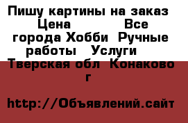 Пишу картины на заказ › Цена ­ 6 000 - Все города Хобби. Ручные работы » Услуги   . Тверская обл.,Конаково г.